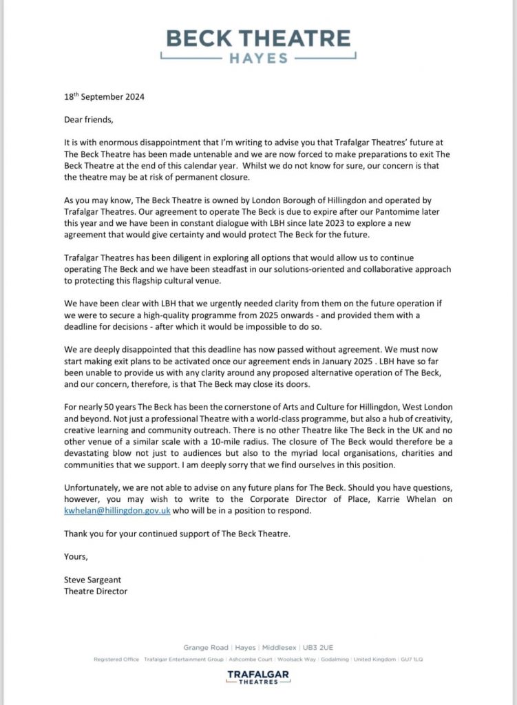 BECK THEATRE
- HAYES -
18th September 2024
Dear friends,
It is with enormous disappointment that I'm writing to advise you that Trafalgar Theatres' future at The Beck Theatre has been made untenable and we are now forced to make preparations to exit The Beck Theatre at the end of this calendar year. Whilst we do not know for sure, our concern is that the theatre may be at risk of permanent closure.
As you may know, The Beck Theatre is owned by London Borough of Hillingdon and operated by Trafalgar Theatres. Our agreement to operate The Beck is due to expire after our Pantomime later this year and we have been in constant dialogue with LBH since late 2023 to explore a new agreement that would give certainty and would protect The Beck for the future.
Trafalgar Theatres has been diligent in exploring all options that would allow us to continue operating The Beck and we have been steadfast in our solutions-oriented and collaborative approach to protecting this flagship cultural venue.
We have been clear with LBH that we urgently needed clarity from them on the future operation if we were to secure a high-quality programme from 2025 onwards - and provided them with a deadline for decisions - after which it would be impossible to do so.
We are deeply disappointed that this deadline has now passed without agreement. We must now start making exit plans to be activated once our agreement ends in January 2025. LBH have so far been unable to provide us with any clarity around any proposed alternative operation of The Beck, and our concern, therefore, is that The Beck may close its doors.
For nearly 50 years The Beck has been the cornerstone of Arts and Culture for Hillingdon, West London and beyond. Not just a professional Theatre with a world-class programme, but also a hub of creativity, creative learning and community outreach. There is no other Theatre like The Beck in the UK and no other venue of a similar scale with a 10-mile radius. The closure of The Beck would therefore be a devastating blow not just to audiences but also to the myriad local organisations, charities and communities that we support. I am deeply sorry that we find ourselves in this position.
Unfortunately, we are not able to advise on any future plans for The Beck. Should you have questions, however, you may wish to write to the Corporate Director of Place, Karrie Whelan on kwhelan@hillingdon.gov.uk who will be in a position to respond.
Thank you for your continued support of The Beck Theatre.
Yours,
Steve Sargeant
Theatre Director